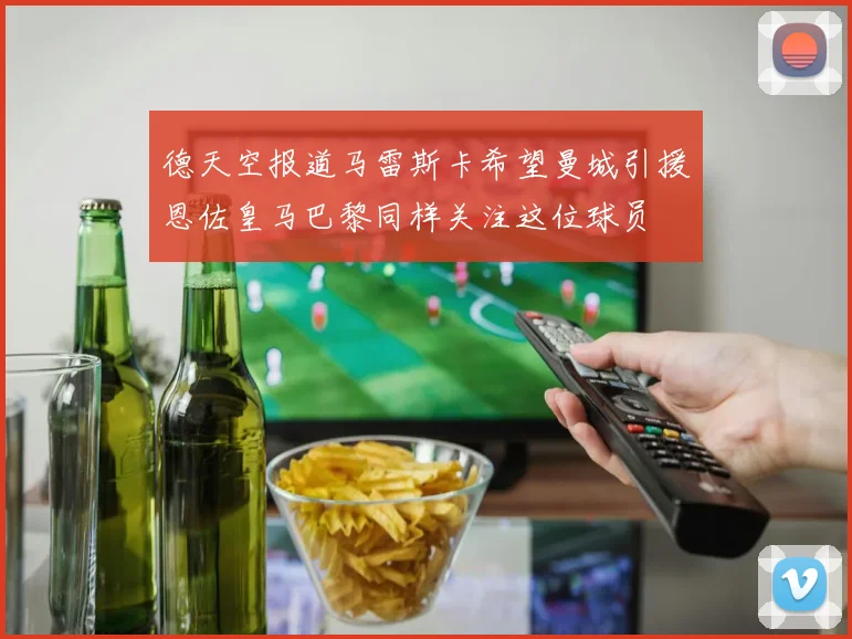 德天空报道马雷斯卡希望曼城引援恩佐皇马巴黎同样关注这位球员
