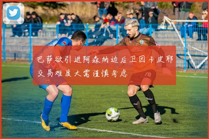 巴萨欲引进阿森纳边后卫因卡皮耶交易难度大需谨慎考虑