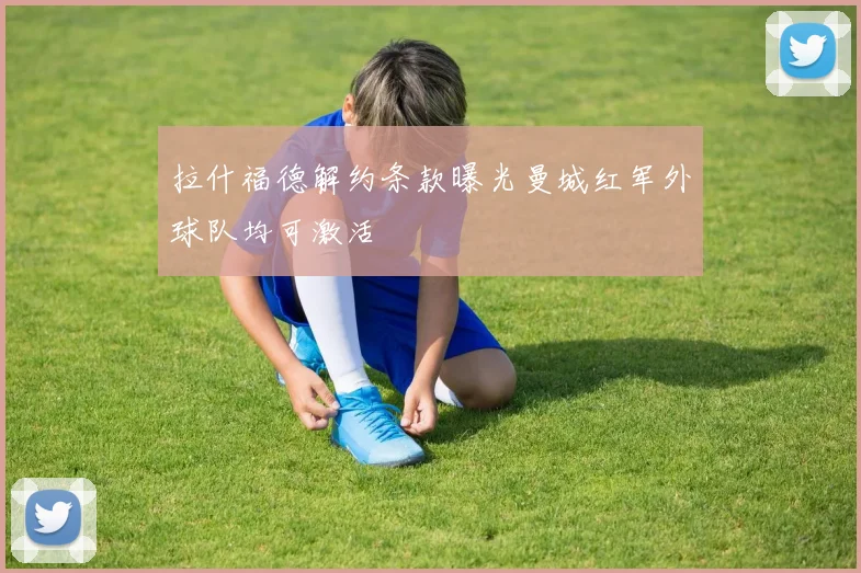 拉什福德解约条款曝光曼城红军外球队均可激活