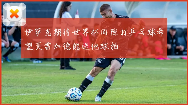 伊萨克期待世界杯间隙打乒乓球希望莫雷加德能送他球拍