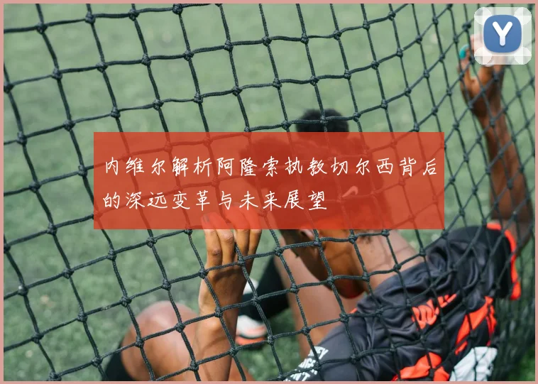 内维尔解析阿隆索执教切尔西背后的深远变革与未来展望