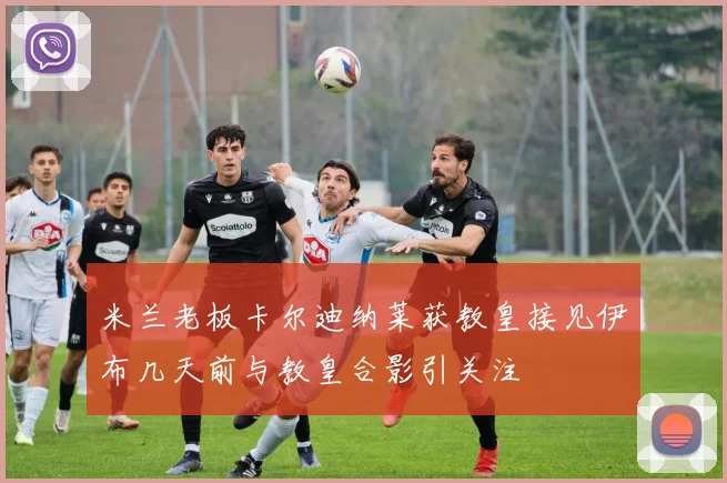 米兰老板卡尔迪纳莱获教皇接见伊布几天前与教皇合影引关注