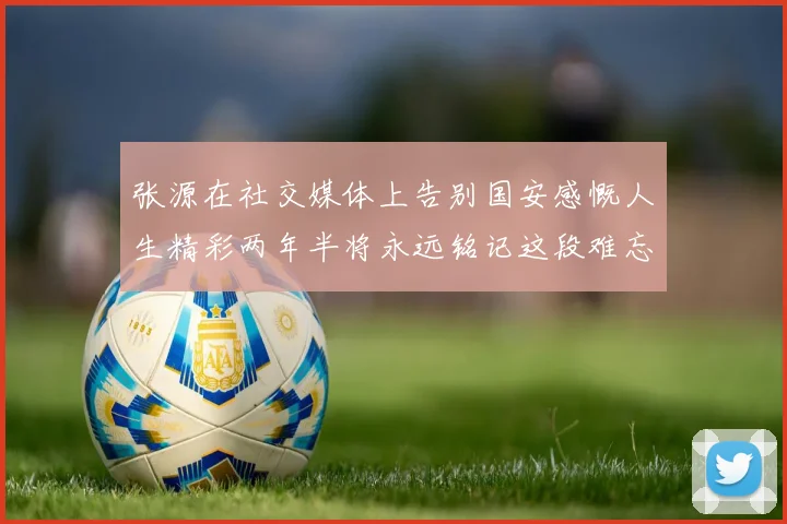 张源在社交媒体上告别国安感慨人生精彩两年半将永远铭记这段难忘故事