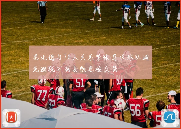 恩比德与76人关系紧张恳求球队避免避税不满麦凯恩被交易