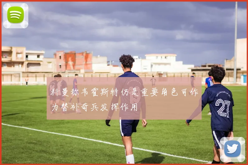 科曼称韦霍斯特仍是重要角色可作为替补奇兵发挥作用