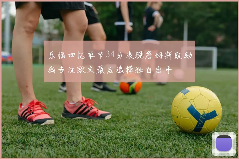 乐福回忆单节34分表现詹姆斯鼓励我专注欧文最后选择独自出手