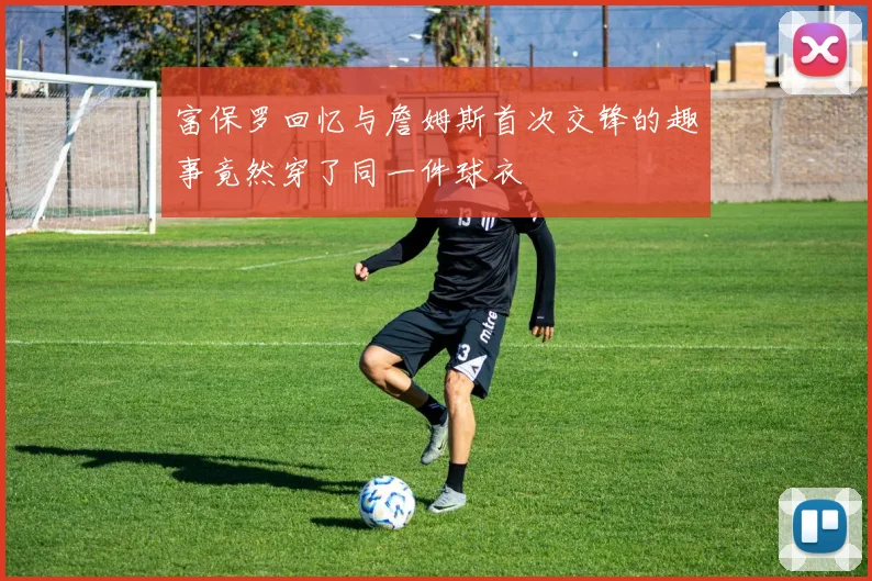 富保罗回忆与詹姆斯首次交锋的趣事竟然穿了同一件球衣